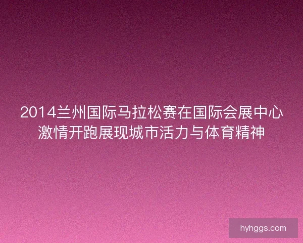 2014兰州国际马拉松赛在国际会展中心激情开跑展现城市活力与体育精神