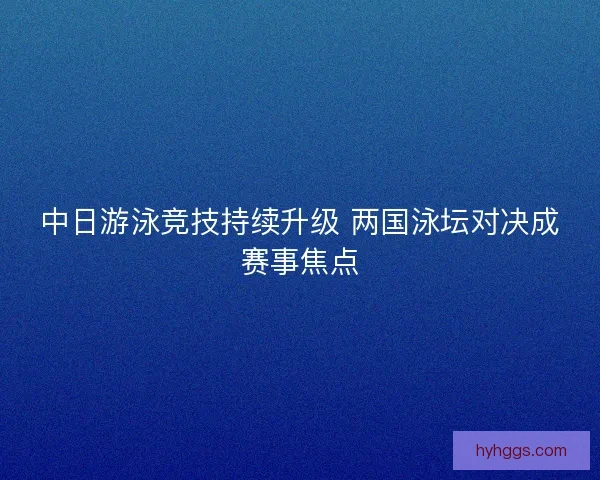 中日游泳竞技持续升级 两国泳坛对决成赛事焦点