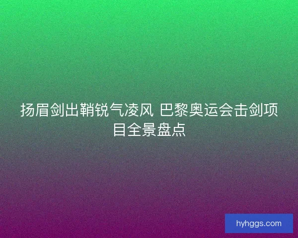 扬眉剑出鞘锐气凌风 巴黎奥运会击剑项目全景盘点