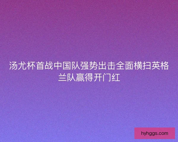 汤尤杯首战中国队强势出击全面横扫英格兰队赢得开门红